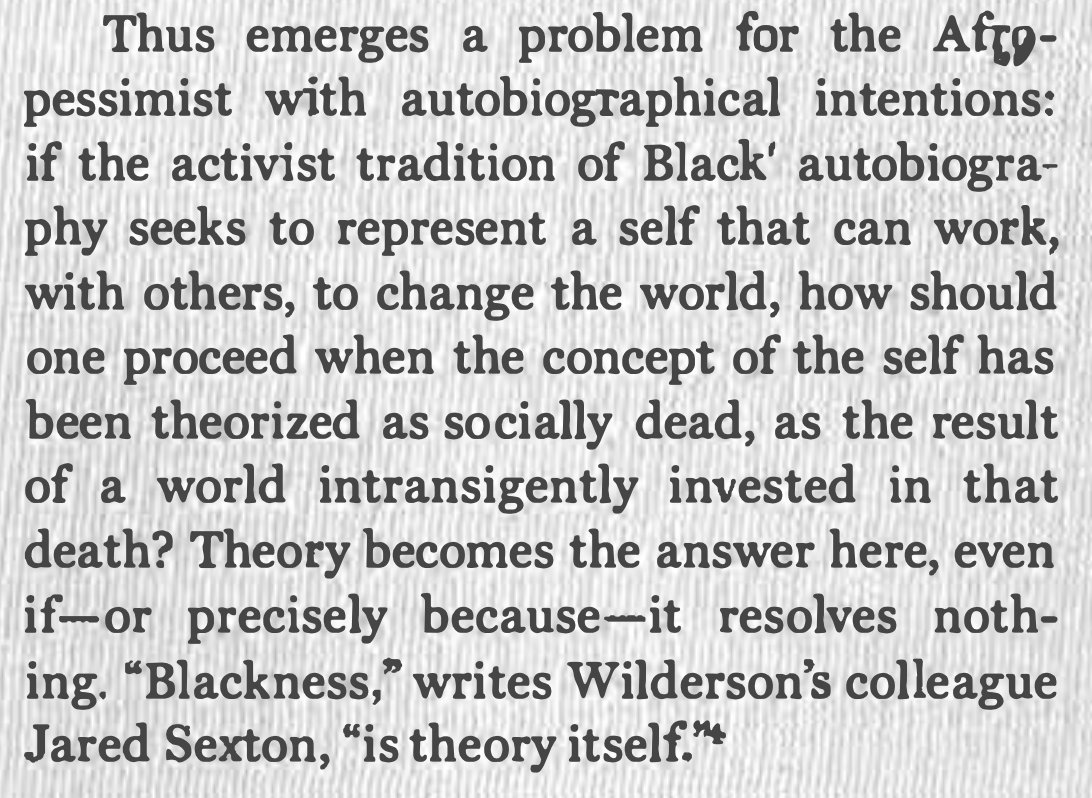First, all important observations on the methodological constraints of afropessimism, especially in Wilderson's most recent book. Insofar as the work is autobiographical, standard practices of critical scrutiny are discouraged––but still necessary to assess its theoretical merits