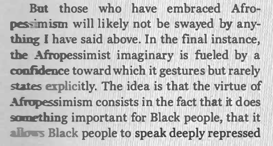 But none of these criticisms are likely to influence those who already subscribe to afropessimism, because its ultimate value is less theoretical than therapeutic. (This helps make sense of the response that nonblack people have no business criticizing afropessimism.)