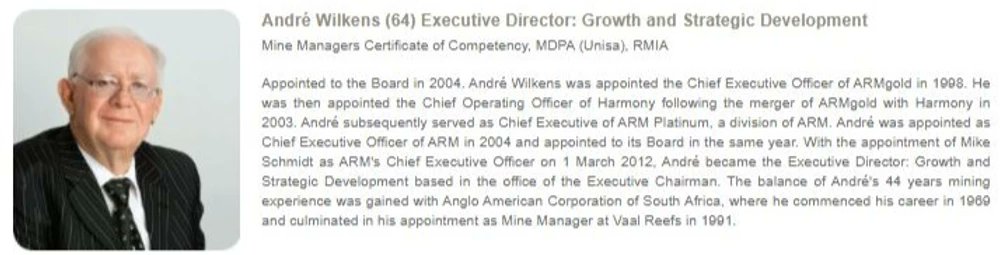 Another director Andre Wilkens. He began his mining career in 1969 and was appointed the Chief Executive Officer of ARMgold in 1998. He was then appointed Chief Operating Officer of Harmony following the merger of ARMgold with Harmony in 2003.
