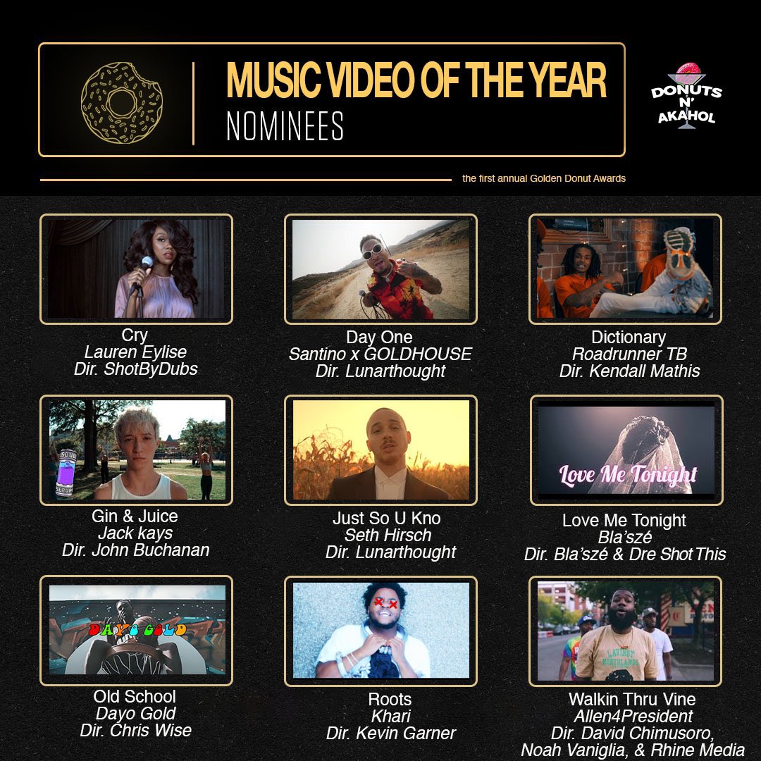 “Best Music Video” Noms
#GoldenDonutAwards

 “Cry” @LaurenEylise 
“Day One” @SantinoCorleon 
“Dictionary” @RoadrunnerTb 
“Gin & Juice” @jackkays 
“Jus So U Kno” @sethhirsch_ 
“Love Me Tonight” @shesoblasze 
“Old School” @itsdayogold 
“Roots” @kharibtb 
“Walkin Thru Vine” @45A4P