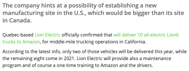 In September 2020, Lion  $NGA confirmed an order from Amazon to deliver 10 Lion6 trucks for middle-mile trucking operations.Within the same announcement, Lion hinted at the possibility of establishing a new manufacturing site in the US. https://insideevs.com/news/445466/lion-electric-pilot-order-amazon/(5/14)