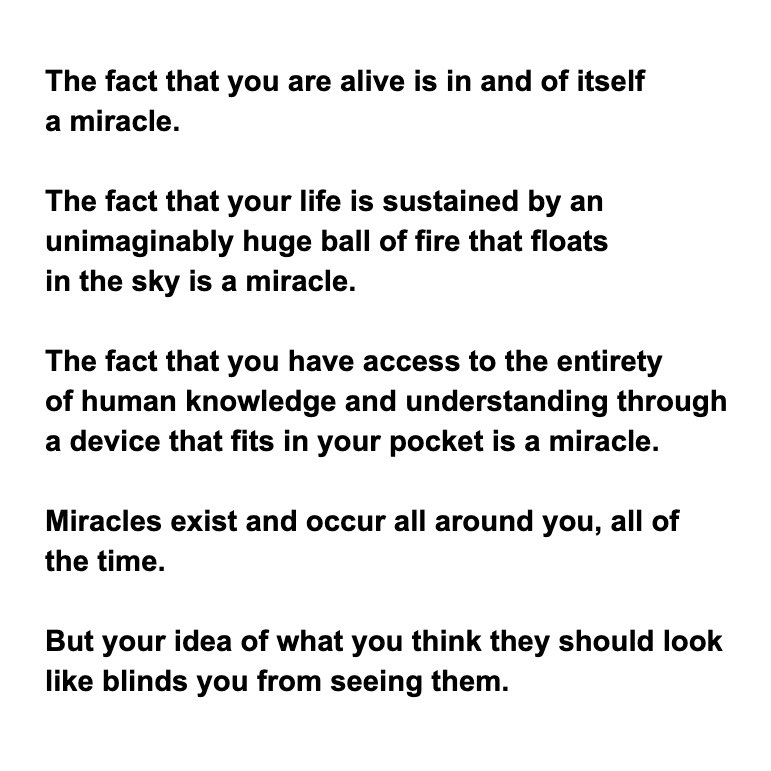 These moments, from one to the next,, innately posses miraculous potential.Any moment can become a miraculous moment.Any moment can lead to a miraculous outcome.Tell me...How many more miracles would occur if you simply believed they could occur anytime, for any reason?