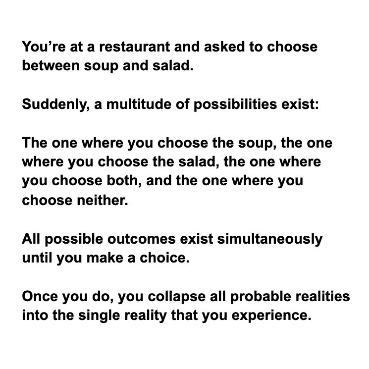 Think of it like this... Anytime you’re about to make a choice, you’re opening yourself up to a variety of possible realities.The pure potentiality that exists between all decision.Once you choose, the probability collapses.Here’s a very easy to understand example
