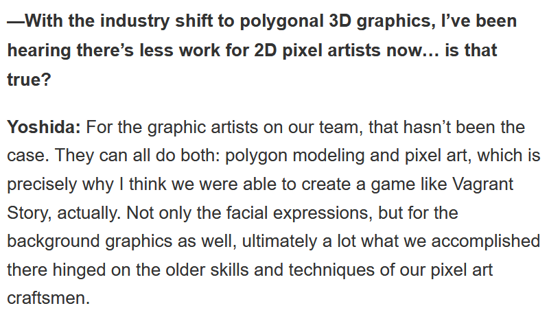 The best thing about FFXII looking so good is that a lot of the lead devs only had deep experience with 2D pixel art when they started at Squaresoft!In fact, they attribute what they've accomplished in both Vagrant Story and FFXII to their "older skills and techniques"