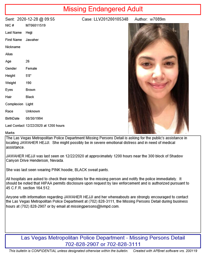 Missing Persons Detail is asking for the public's help in locating Jawaher Hejji. 

She was last seen on 12/22/2020 at around 12 p.m. near the 300 block of Shadow Canyon Dr, in Henderson, NV.

Anyone with any information is asked to call 702-828-3111/702-828-2907