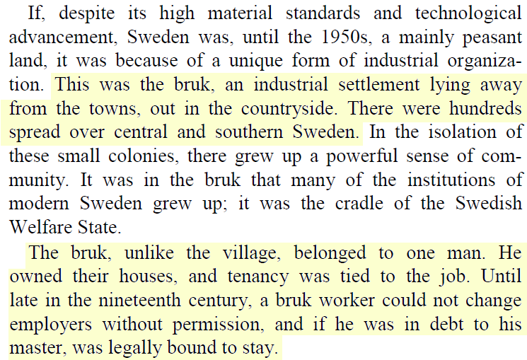 Early industry in Sweden was dominated by the bruk, a mill and a village inhabited by its workers, both owned by the same man.Essentially an industrial form of serfdom, the workers were tied to the job, looked after by a paternalistic owner.