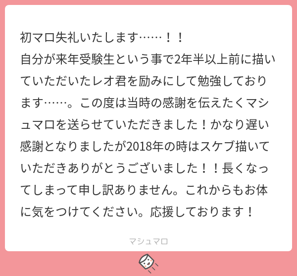 初マシュマロ有難うございます~!?
来年受験!ただでさえ大変なのに、今の時期は勝手も色々と違ってますます大変そうですね…?こちらこそ、当時はスケブ描かせて頂き有難うございました✨私も送り主さんの事応援しています~~!素敵な春を迎えられますように…!!