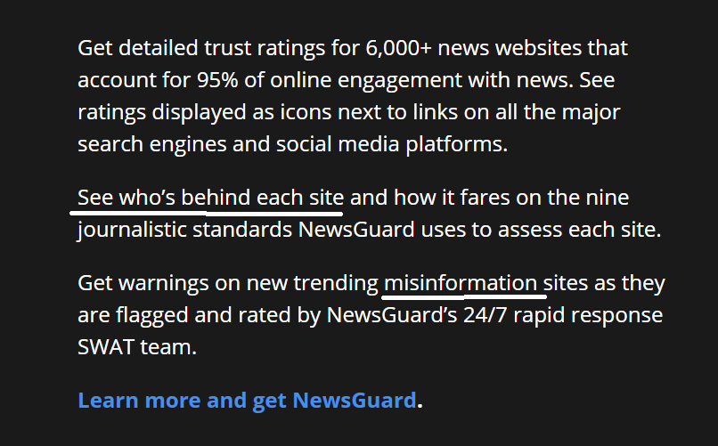 Newsguard is all about "seeing who's behind each site," (like how Michael Hayden is behind Newsguard?)All they want to do is fight "misinformation." That's laudable, right? Also, Newsguard has a "24/7 rapid response SWAT TEAM!!" So cool! https://www.newsguardtech.com/ 