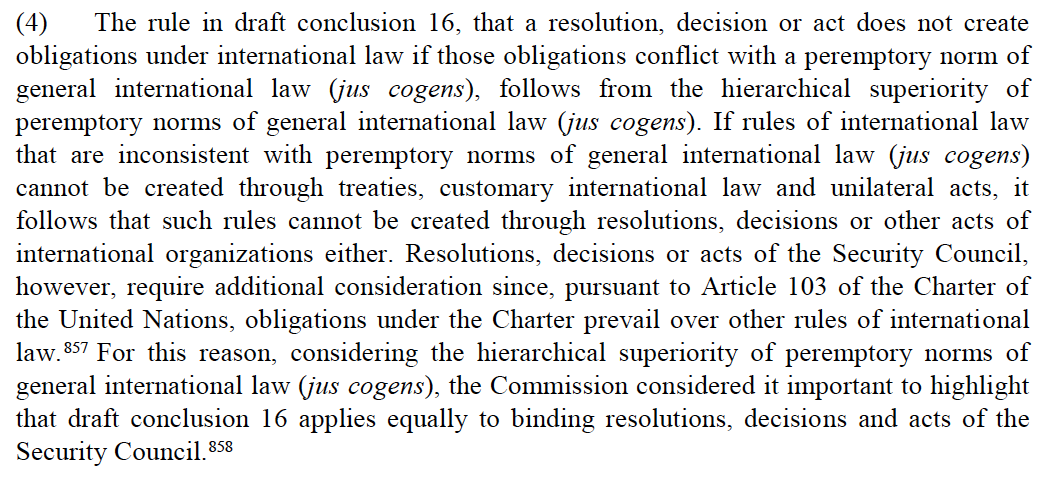 16. Last year, the UN's International Law Commission adopted a series of draft conclusions on jus cogens.The ILC concludes that Security Council resolutions contrary to jus cogens are invalid, and that such resolutions should be interpreted to avoid such conflicts.