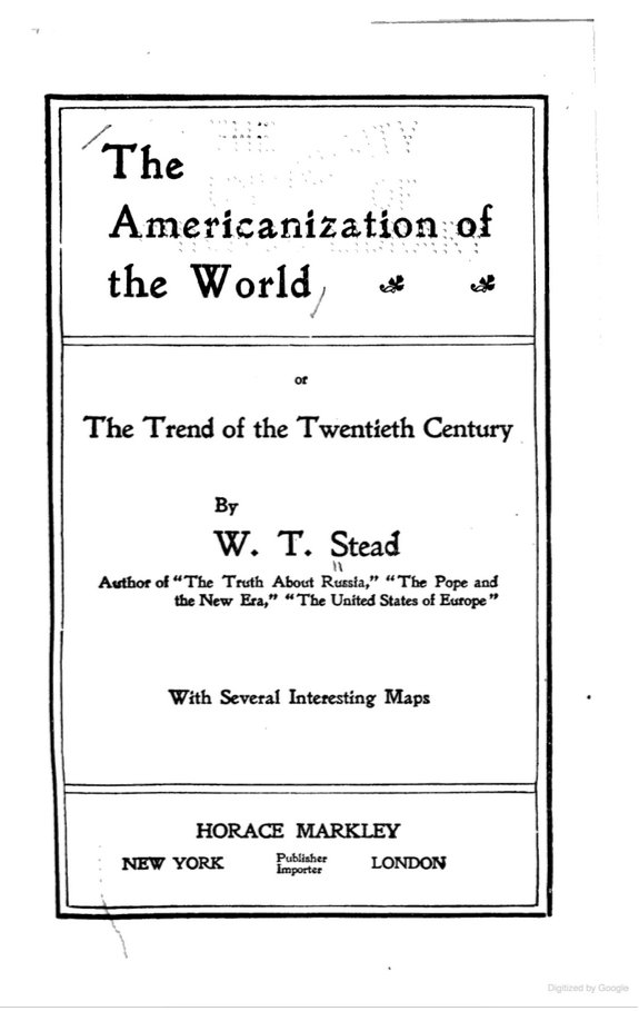 14 of 37British journalist W.T. Stead argued in 1901 for an "English-speaking United States of the World."SOURCE: The Americanization of the World (New York, Horace Markley: 1901) https://www.google.com/books/edition/The_Americanization_of_the_World/bypEAQAAMAAJ?hl=en&gbpv=1&dq=%22continue+for+all+time+to+be+an+integral+part+of+the+greatest+of+all+World-Powers,+supreme+on+sea+and+unassailable+on+land,+permanently+delivered+from+all+fear+of+hostile+attack,+and+capable+of+wielding+irresistible+influence+in+all+parts+of+this+planet.%22&pg=PA396&printsec=frontcover