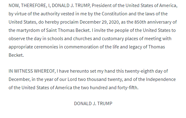 32. NOW, THEREFORE, I, DONALD J. TRUMP, President of the United States of America, by virtue of the authority vested in me by the Constitution and the laws of the United States, do hereby proclaim December 29, 2020, as the 850th anniversary of the martyrdom of Saint Thomas Becket