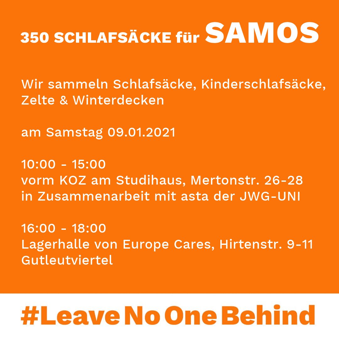 Wir sammeln Schlafsäcke, Kinderschlafsäcke,
Zelte & Winterdecken

am Samstag 09.01.2021

10:00 - 15:00 
vorm KOZ am Studihaus, Mertonstraße
in Zusammenarbeit mit asta der JWG-UNI

16:00 - 18:00
Lagerhalle von Europe Cares, Hirtenstr. 9-11
Gutleutviertel