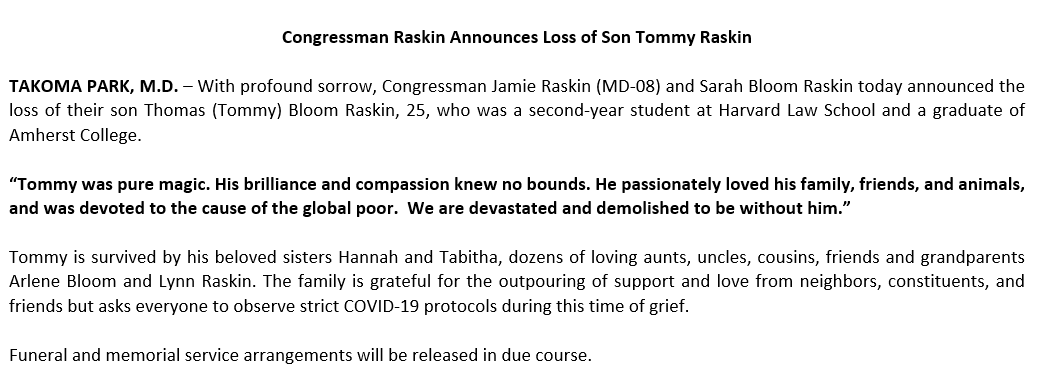 #Breaking Congressman Raskin Announces Loss of Son 
“Tommy was pure magic. His brilliance and compassion knew no bounds. He passionately loved his family, friends, and animals, and was devoted to the cause of the global poor.  We are devastated and demolished to be without him.”