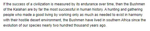 The same pattern can be observed in modern Kalahari Bushmen and Australian Aboriginals. In the book “Affluence without Abundance” their success and sustainability of their classless society is studied over a period of many years by anthropologist James Suzman: