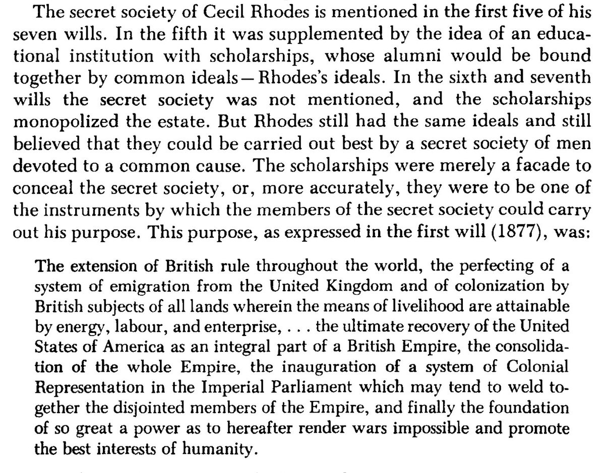 Rhodes scholarships were a facade to conceal the secret society, or more accurately, they were to be one of the instruments by which the members of the secret society could carry out his purpose, which was the “recovery of the USA as an integral part of a British Empire”Quigley