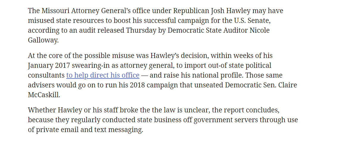 Within weeks of being sworn in as AG, Hawley went back on his campaign pledge to not climb political ladders to the next job, and began exploring his United States Senate run.He hired out-of-state political consultants to run his AG office + help with his Senate campaign.19/