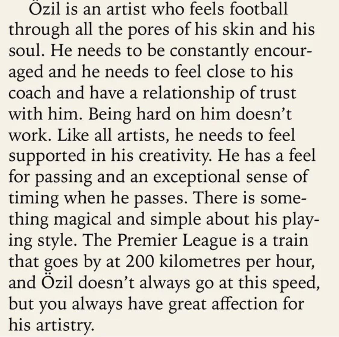 🎨

Wenger: Mesut Özil futbolu gözenekleri ve ruhuyla hisseden bir sanatçı. Sürekli teşvik edilmeye ihtiyaç duyuyor. Antrenörüne kendisini yakın hissetmesi ve onunla güven ilişkisi kurmasına gerek var. Bütün sanatçılar gibi yaratıcılığının desteklenmesine ihtiyacı var