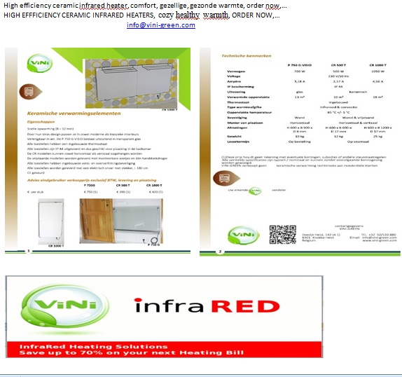 High efficiency ceramic infrared heater, comfort, gezellige, gezonde warmte, order now,…
HIGH EFFFICIENCY CERAMIC INFRARED HEATERS, cozy healthy warmth, ORDER NOW,… 
info@vini-green.com