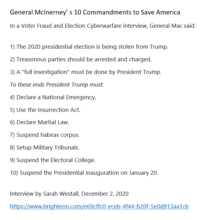 16) Let's remember General McInerney and his 10 Commandments now. He tells us there is NO WAY to cure this election theft without martial law's imposition. Has Trump lined up the nation's forces to successfully impose this? That is the question.