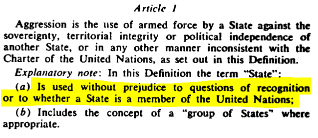 The UN definition of aggression also helpfully clarifies that its definition of a 'state' is not conditional on recognition, or its membership to the UN. This is clearly to take into account aggression directed against non-state actors such as self-determination movements.