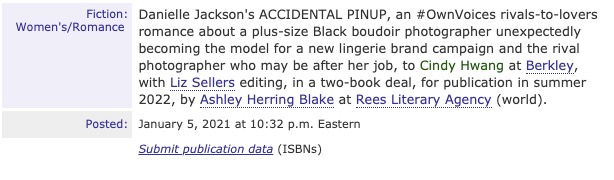 Publishers Marketplace Deal Announcement reading: "Fiction: Women's/Romance. Danielle Jackson's ACCIDENTAL PINUP, an #OwnVoices rivals-to-lovers romance about a plus size Black boudoir photographer unexpectedly becoming the model for a new lingerie brand campaign and the rival photographer who may be after her job, to Cindy Hwang at Berkley, with Liz Sellers editing, in a two-book deal, for publication in summer 2022, by Ashley Herring Blake at Rees Literary Agency (world). Posted: January 5, 2021 at 10:32 p.m. Eastern.