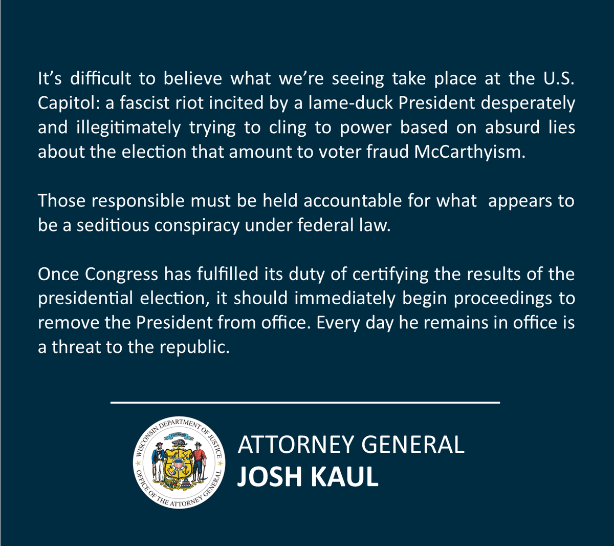 It’s difficult to believe what we’re seeing take place at the U.S. Capitol: a fascist riot incited by a lame-duck President desperately and illegitimately trying to cling to power based on absurd lies about the election that amount to voter fraud McCarthyism.
Those responsible must be held accountable for what appears to be a seditious conspiracy under federal law.
Once Congress has fulfilled its duty of certifying the results of the presidential election, it should immediately begin proceedings to remove the President from office. Every day he remains in office is a threat to the republic.