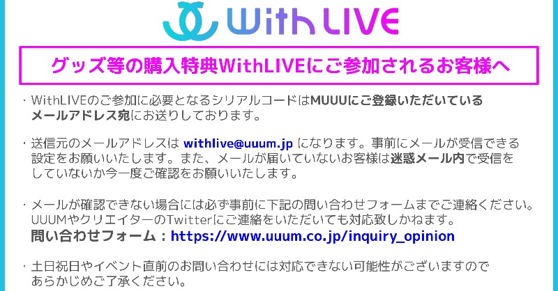 Uuum グッズ等の購入特典withliveにご参加されるお客様へ イベントの参加に必要となるシリアルコード付きの メールが届いていないというお客様は こちらの内容をご確認の上 下記の問い合わせフォームまでご連絡ください 問い合わせフォーム