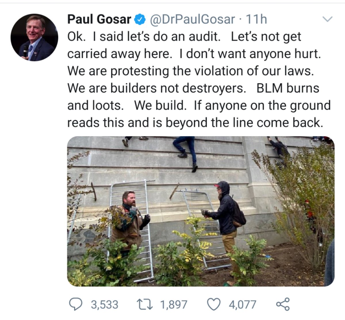 Screenshot of tweet from Congressman Paul Gosar that reads: "Ok. I said let's do an audit. Let's not get carried away here. I don't want anyone hurt. We are protesting the violation of our laws. We are builders not destroyers. BLM burns and loots. We build. If anyone on the ground reads this and is beyond the line come back."

It includes a photo of Trump supporters scaling the wall of the US Capitol.