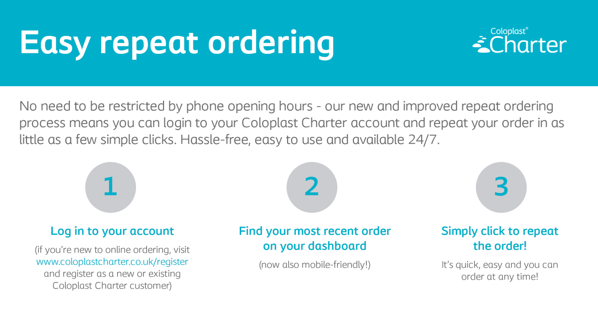 We’ve made repeat ordering even easier with some updates to the website! Now, through the mobile-friendly dashboard, you can repeat your order in just a few simple clicks! New to the Coloplast Charter website? Register as a new or existing customer at coloplastcharter.co.uk/register