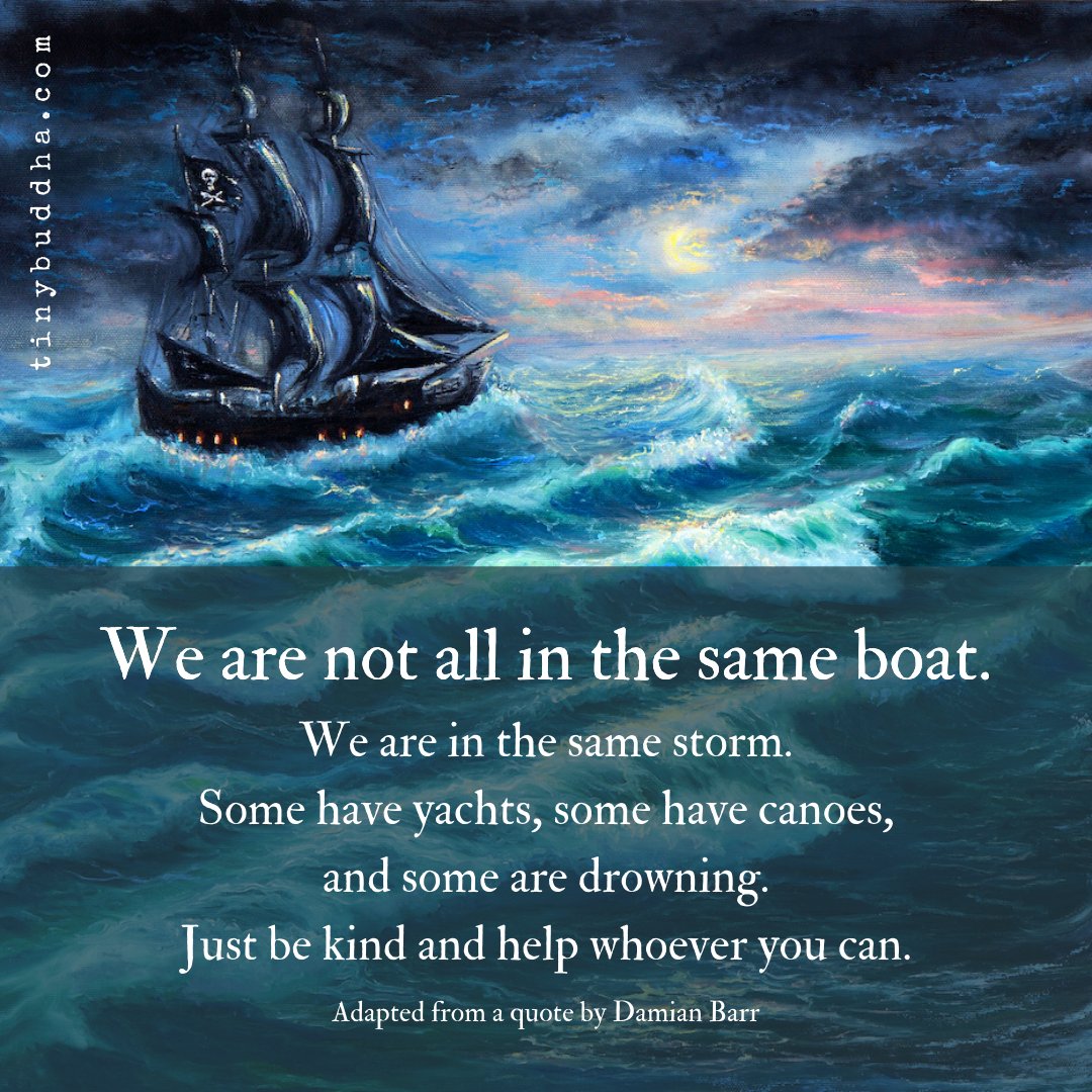 We are not all in the same boat. We are in the same storm. Some have yachts, some have canoes, and some are drowning. Just be kind and help whoever you can.