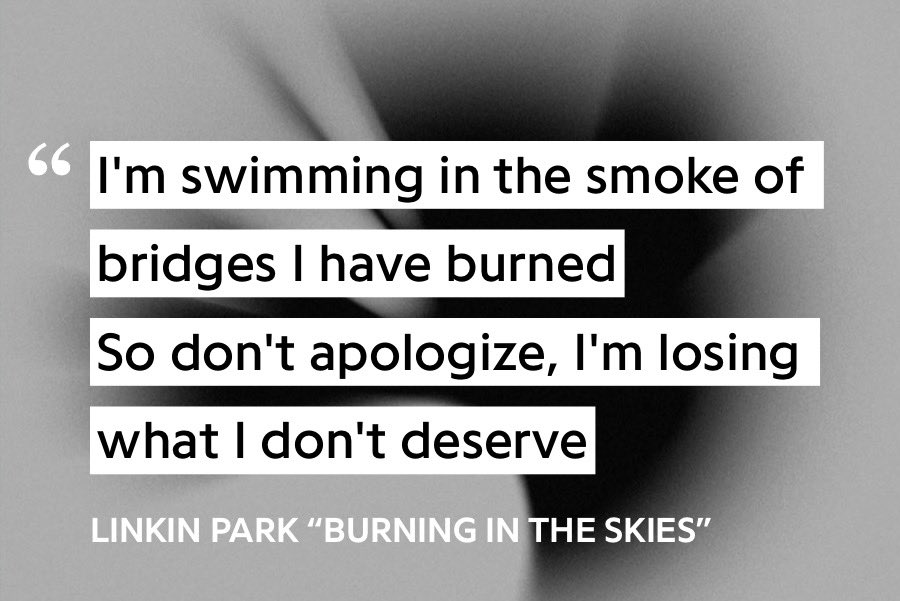 20. Burning in the Skies - Linkin ParkA favorite from my childhood, I still remember going to buy the CD the day this album came out. Bennington’s beautiful voice floats over the cloudy instrumental, signaling remorse, yet understanding.