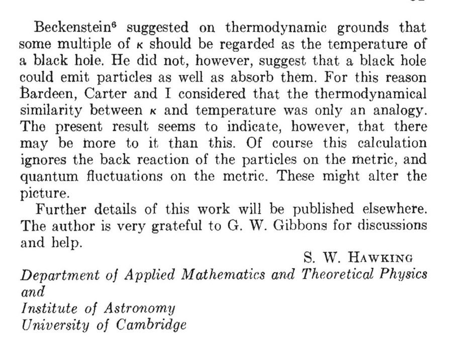 Hawking got right to work, and by the next January he had shown that indeed, quantum mechanical effects cause black holes to radiate. As far as he could tell, their spectrum was that of an ideal blackbody. https://www.nature.com/articles/248030a0