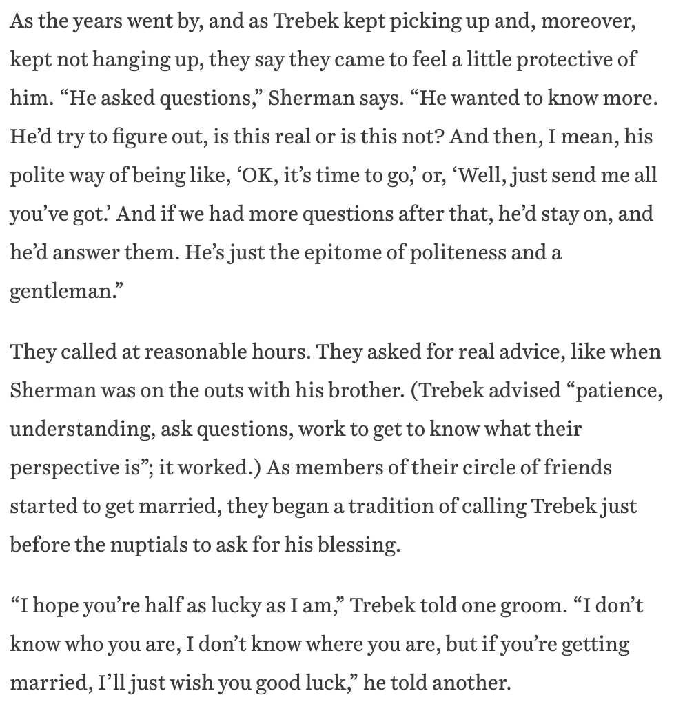 I talked to a couple friends who spent 10 years prank calling Trebek after stumbling across his phone number. he never hung up on them.  https://www.theringer.com/tv/2021/1/7/22217309/alex-trebek-jeopardy-final-episodes-legacy
