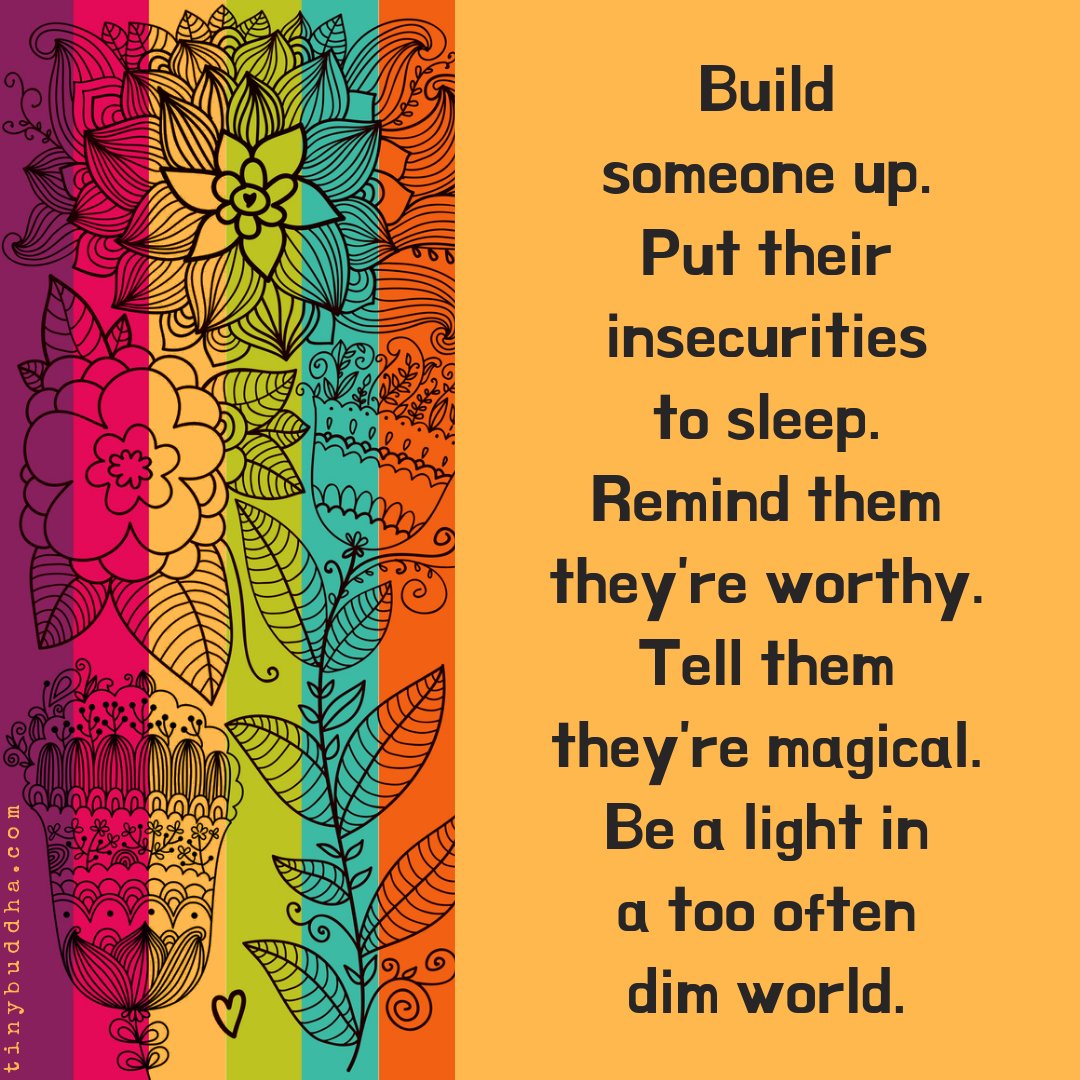 Build someone up. Put their insecurities to sleep. Remind them they’re worthy. Tell them they’re magical. Be a light in a too often dim world.