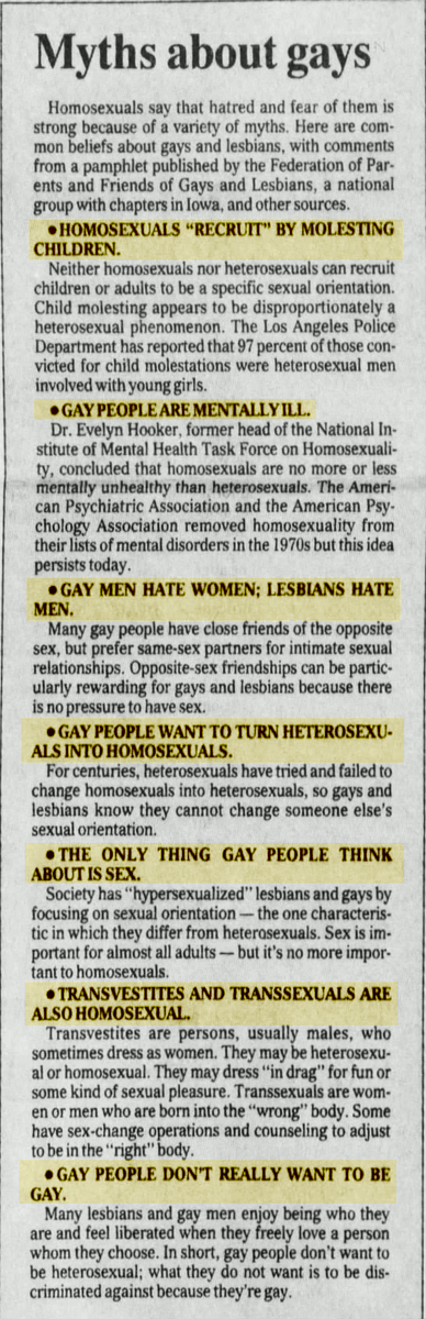 The Des Moines Register (Des Moines, Iowa) 1990-10-21* Homosexuals "recruit" by molesting children* Gay people are mentally ill* Gay men hate women; Lesbians hate men.* Gay people want to turn heterosexuals into homosexuals.* The only thing gay people think about is sex.