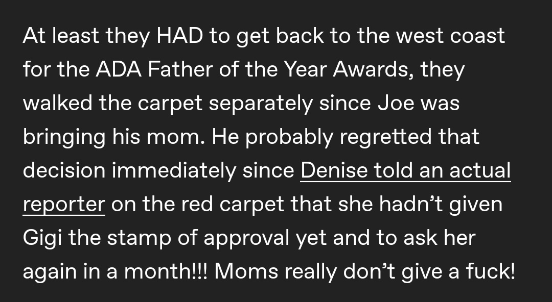 Joe took his mom, Denise, to an event hosted by Gigi’s family with the intention of introducing her his girlfriend. But Denise didn’t give Gigi Hadid the stamp of approval. (She wasn’t wrong, tho.)
