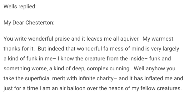 cute/sweet exchange between Wells and ChestertonWells: if there is a God I hope he'll let me into heaven because I am your friendGKC: my dear HG, if there is a heaven, you will be welcome to it- and not for being my friend, but for being a friend to all men 