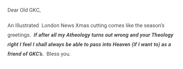 cute/sweet exchange between Wells and ChestertonWells: if there is a God I hope he'll let me into heaven because I am your friendGKC: my dear HG, if there is a heaven, you will be welcome to it- and not for being my friend, but for being a friend to all men 