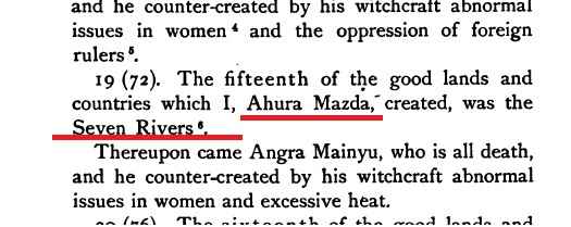 6. ZEND AVESTA- 19(72)- (Out of 16 Lands mentioned ) The Fifteenth of the good lands and Countries which I , AHURA MAZDA (Major Spirit) created, was the Seven Rivers ( Hapta Hindu from Sapta Sindu).