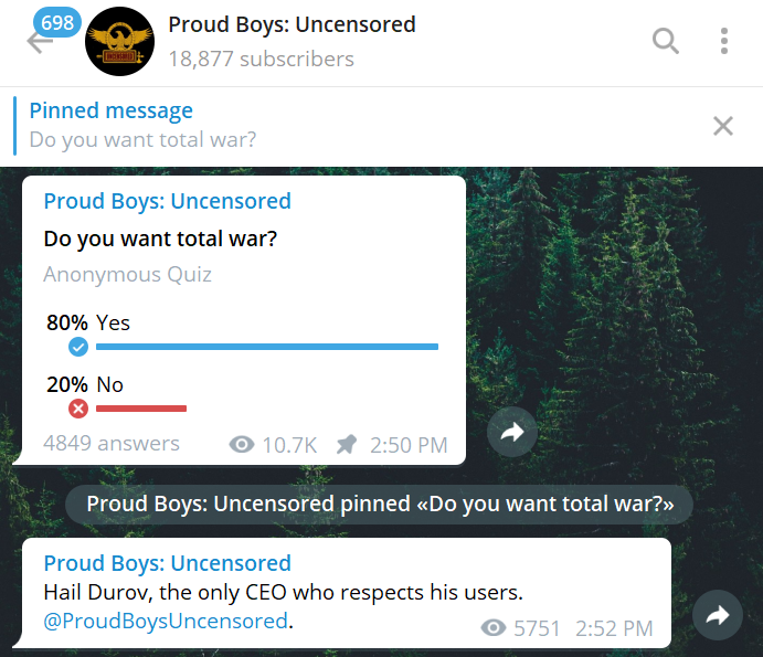 Proud Boys: Uncensored 698 18,877 subscribers Pinned message Do you want total war? Q ... X Proud Boys: Uncensored Do you want total war? Anonymous Quiz 80% Yes 20% No X 10.7K * 2:50 PM 4849 answers Proud Boys: Uncensored pinned <Do you want total war?> Proud Boys: Uncensored Hail Durov, the only CEO who respects his users. @ProudBoysUncensored. 5751 2:52 PM