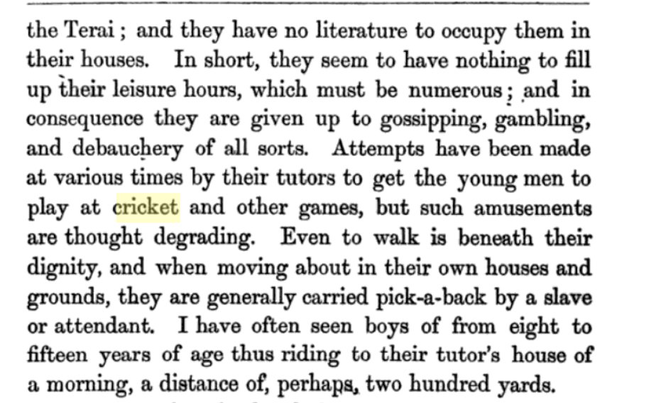 The Princes in Junga Bahadur era 1877 had nothing to fill their leisure which was in plenty and it was largely given up to gossip, gambling, and debauchery. Attempts were made by their tutors to get them to play cricket but such amusements were considered degrading. Paraphrase