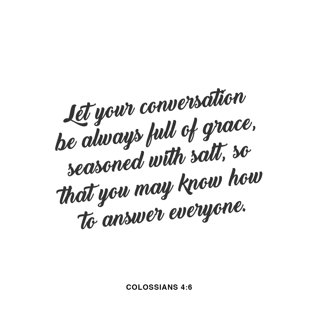 Let your conversation be always full of grace, seasoned with salt, so that you may know how to answer everyone. - Colossians 4:6