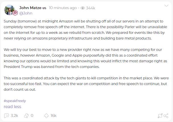 Parler CEO發表聲明：周日（明天）午夜，亞馬遜將關閉我們所有的服務器，試圖徹底清除互聯網上的自由言論。在我們從頭開始重建的過程中，Parler將有可能在互聯網上無法使用長達一周的時間。我們為這樣的事件做了準備，從不依賴amazons專有的基礎設施，並建立裸機產品。
戰爭開始了……