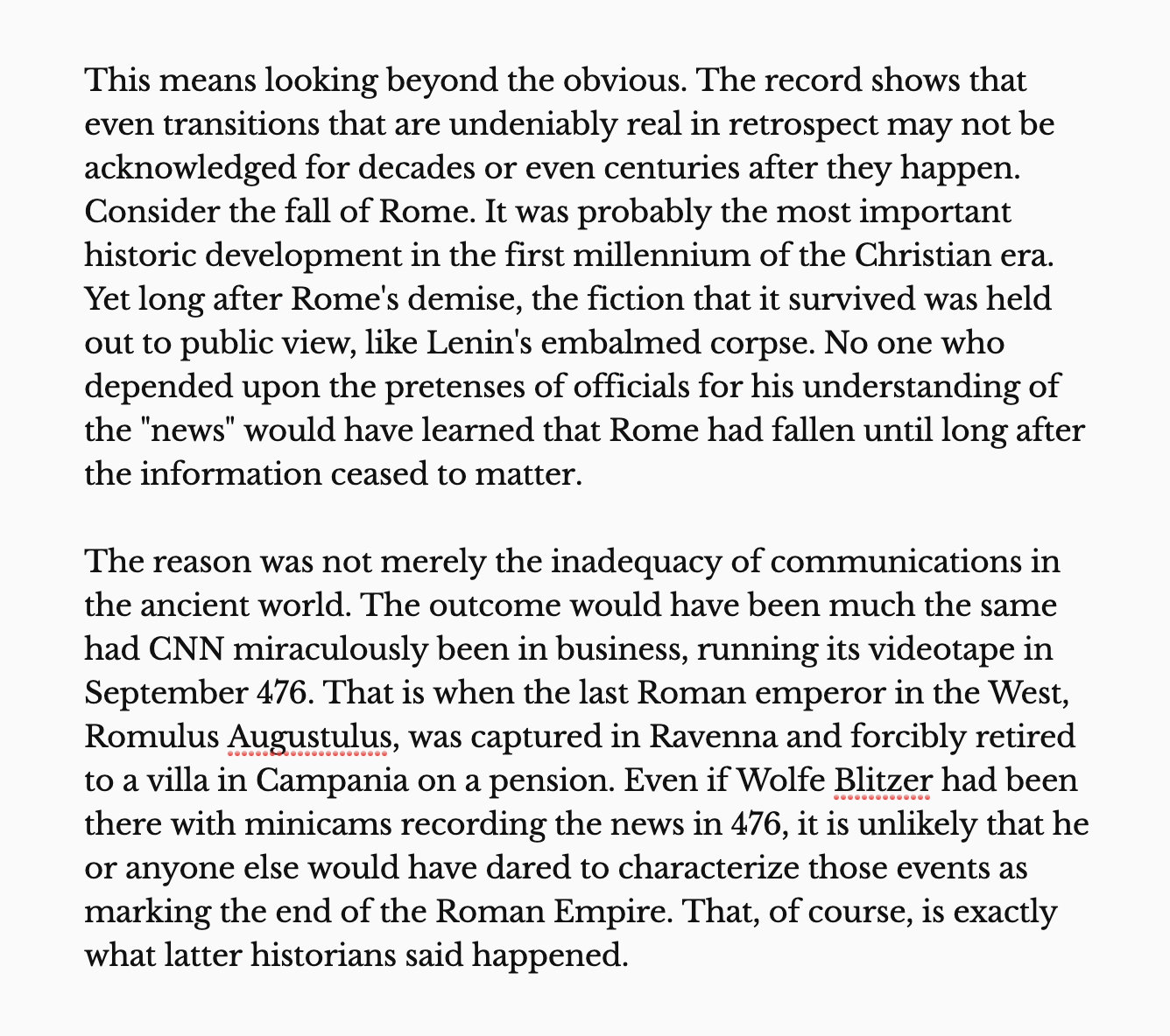 The reason was not merely the inadequacy of communications in the ancient world. The outcome would have been much the same had CNN miraculously been in business, running its videotape in September 476. That is when the last Roman emperor in the West, Romulus Augustulus, was captured in Ravenna and forcibly retired to a villa in Campania on a pension. Even if Wolfe Blitzer had been there with minicams recording the news in 476, it is unlikely that he or anyone else would have dared to characterize those events as marking the end of the Roman Empire. That, of course, is exactly what latter historians said happened.
