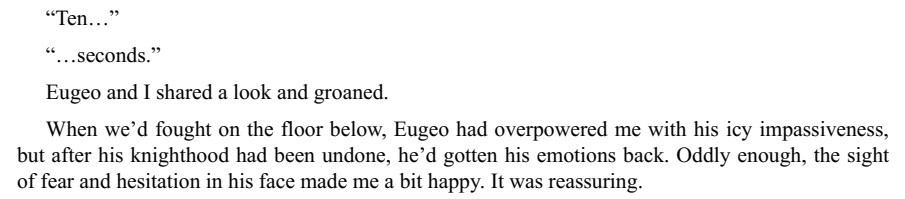 “When we’d fought on the floor below, Eugeo had overpowered me with his icy impassiveness, but after his knighthood had been undone, he’d gotten his emotions back. Oddly enough, the sight of fear and hesitation in his face made me a bit happy. It was reassuring.”LMAO Kirito xD