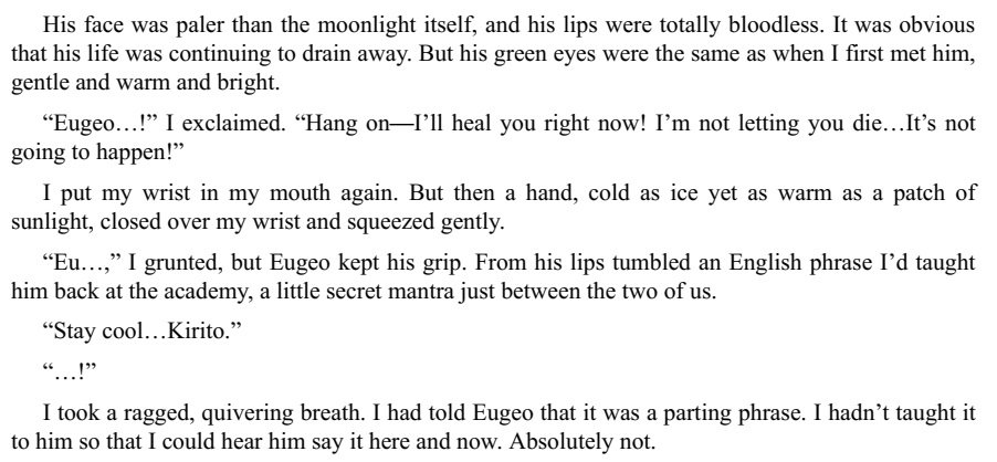 "But his green eyes were the same as when I first met him, gentle and warm and bright.""“I’m not letting you die…It’s not going to happen!”""But then a hand, cold as ice yet as warm as a patch ofsunlight, closed over my wrist and squeezed gently.""“Stay cool…Kirito.”"“…!”