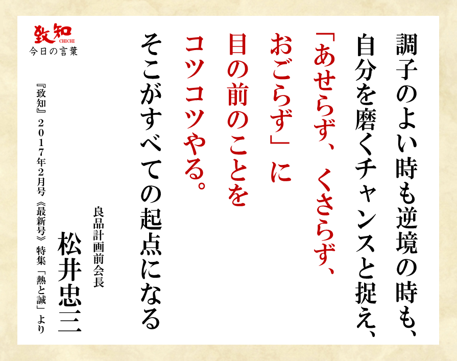致知出版社 公式 1 11 今日の言葉 調子のよい時も逆境の時も 自分を磨くチャンスと捉え あせらず くさらず おごらず に 目の前のことを コツコツやる そこがすべての起点になる 松井忠三 良品計画前会長 致知今日の名言 致知出版社 公式 1 11 今日の言葉 調子のよい時も逆境の時も 自分を磨くチャンスと捉え あせらず くさらず おごらず に 目の前のことを コツコツやる そこがすべての起点になる 松井忠三 良品計画前会長 致知今日の名言