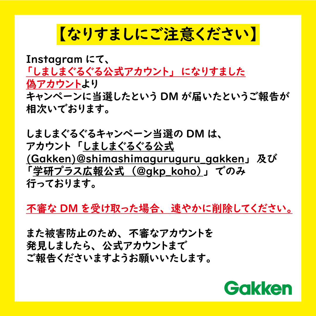 学研プラス広報公式 No Twitter 注意 Instagramでの しましまぐるぐる公式 Gakken なりすましアカウントについて 偽アカウントよりキャンペーン当選に関するdmが届いたというご報告が相次いでおります 不審なdmを受け取った場合 速やかに削除してくださいます