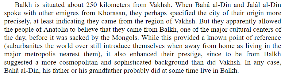 Controversial fact: Rumi was not born in Balkh (modern Afghanistan) but Vakhsh (modern Tajikistan) and likely referred to himself as a 'Balkhi' because it was the only reference point Anatolians could relate to.Source: 'Rumi: Past and Present, East and West' by Franklin Lewis