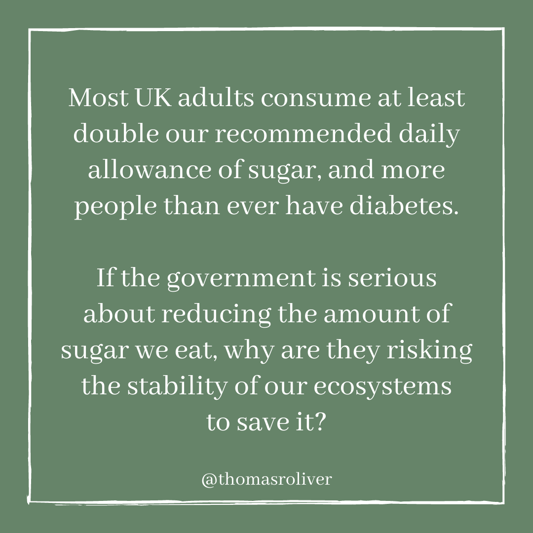 Most UK adults consume at least double our recommended daily allowance of sugar, and more people than ever have diabetes.If the government is serious about reducing the amount of sugar we eat, why are they risking the stability of our ecosystems to save it?